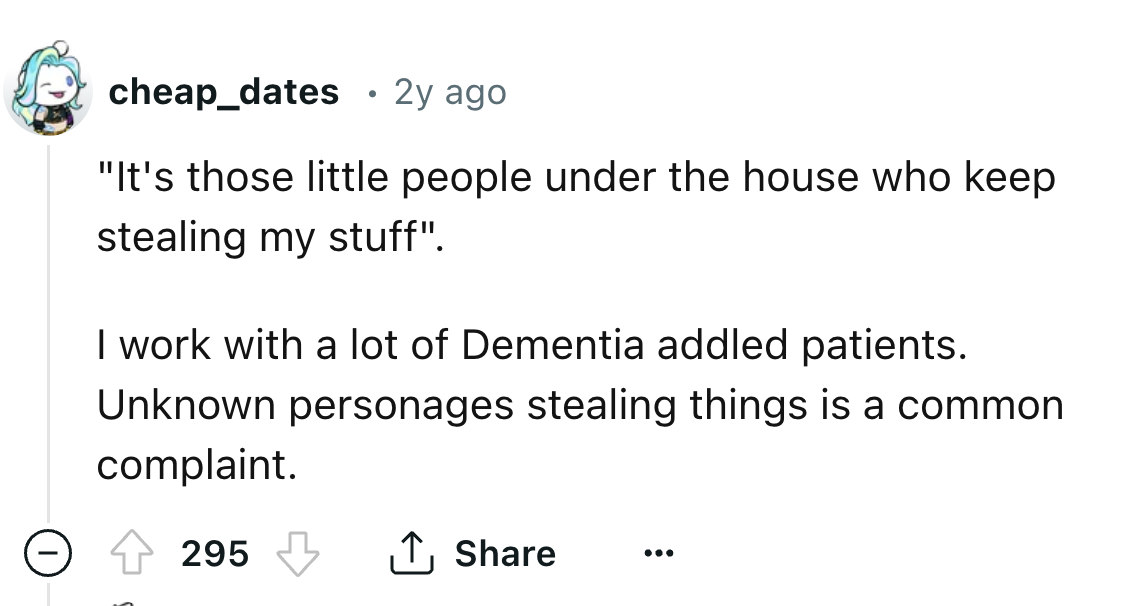 number - cheap_dates . 2y ago "It's those little people under the house who keep stealing my stuff". I work with a lot of Dementia addled patients. Unknown personages stealing things is a common complaint. 295